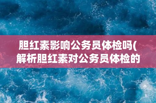 胆红素影响公务员体检吗(解析胆红素对公务员体检的影响及应对措施) 胆红素影响公务员体检吗(解析胆红素对公务员体检的影响及应对措施)