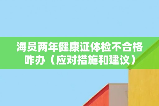海员两年健康证体检不合格咋办(应对措施和建议) 海员两年健康证体检不合格咋办(应对措施和建议)