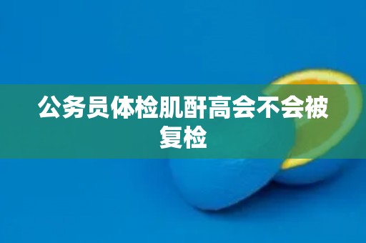 公务员体检肌酐高会不会被复检 公务员体检肌酐高会不会被复检