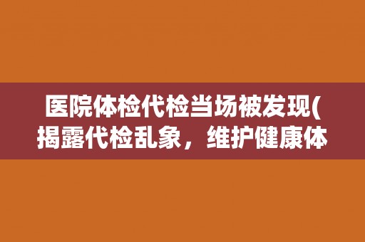 医院体检代检当场被发现(揭露代检乱象,维护健康体检) 医院体检代检当场被发现(揭露代检乱象,维护健康体检)