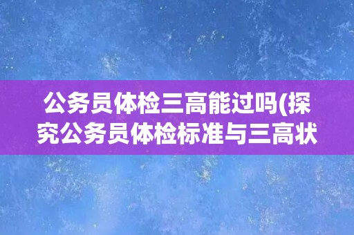公务员体检三高能过吗(探究公务员体检标准与三高状况的关系) 公务员体检三高能过吗(探究公务员体检标准与三高状况的关系)