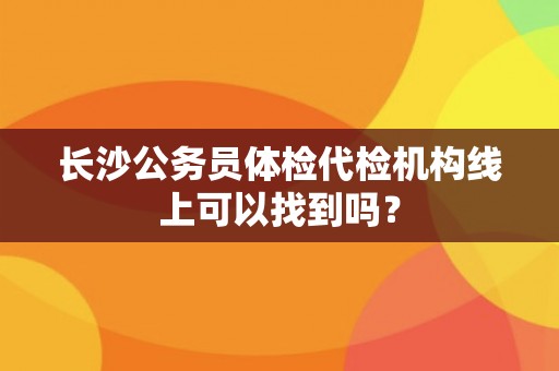 长沙公务员体检代检机构线上可以找到吗? 长沙公务员体检代检机构线上可以找到吗?