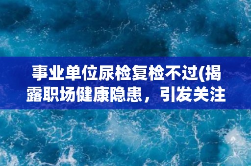 事业单位尿检复检不过(揭露职场健康隐患，引发关注)