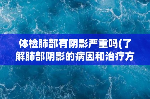 体检肺部有阴影严重吗(了解肺部阴影的病因和治疗方法)