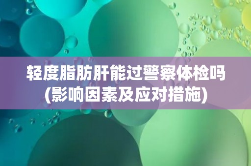 轻度脂肪肝能过警察体检吗(影响因素及应对措施) 轻度脂肪肝能过警察体检吗(影响因素及应对措施)