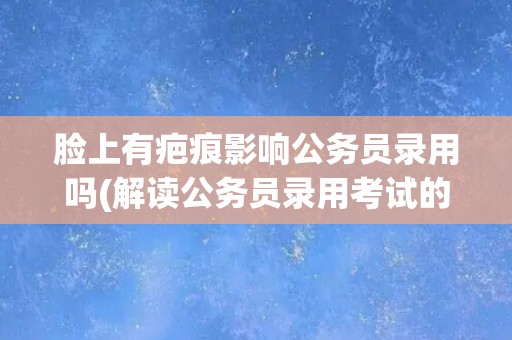 脸上有疤痕影响公务员录用吗(解读公务员录用考试的体检标准)