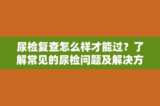 尿检复查怎么样才能过？了解常见的尿检问题及解决方法
