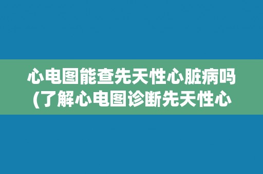 心电图能查先天性心脏病吗(了解心电图诊断先天性心脏病的局限性和优缺点) 心电图能查先天性心脏病吗(了解心电图诊断先天性心脏病的局限性和优缺点)