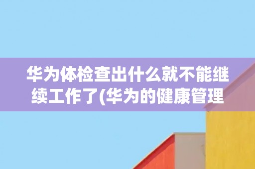 华为体检查出什么就不能继续工作了(华为的健康管理制度及其对员工的影响)