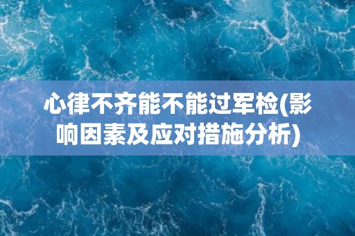 心律不齐能不能过军检(影响因素及应对措施分析) 心律不齐能不能过军检(影响因素及应对措施分析)