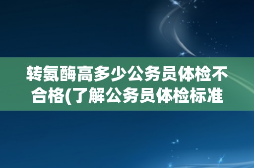 转氨酶高多少公务员体检不合格(了解公务员体检标准和转氨酶的相关知识) 转氨酶高多少公务员体检不合格(了解公务员体检标准和转氨酶的相关知识)