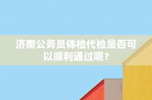 济南公务员体检代检是否可以顺利通过呢? 济南公务员体检代检是否可以顺利通过呢?
