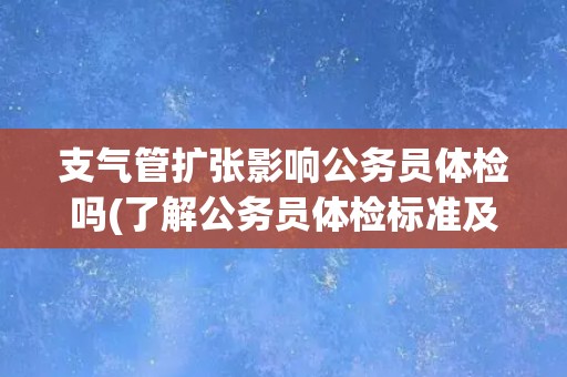 支气管扩张影响公务员体检吗(了解公务员体检标准及支气管扩张的影响因素)