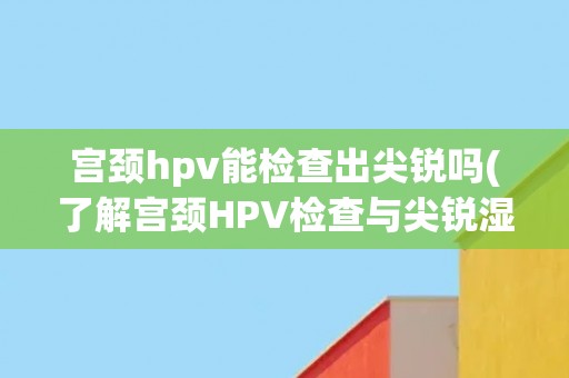 宫颈hpv能检查出尖锐吗(了解宫颈HPV检查与尖锐湿疣的关系)