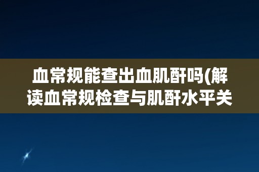 血常规能查出血肌酐吗(解读血常规检查与肌酐水平关系)