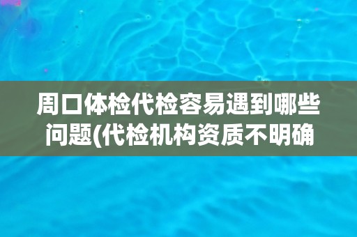 周口体检代检容易遇到哪些问题(代检机构资质不明确，服务质量难以保障)