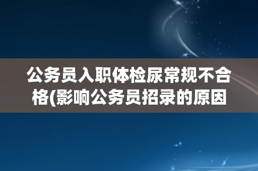 公务员入职体检尿常规不合格(影响公务员招录的原因和解决方案)
