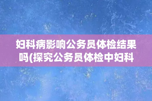妇科病影响公务员体检结果吗(探究公务员体检中妇科疾病对身体健康的影响)