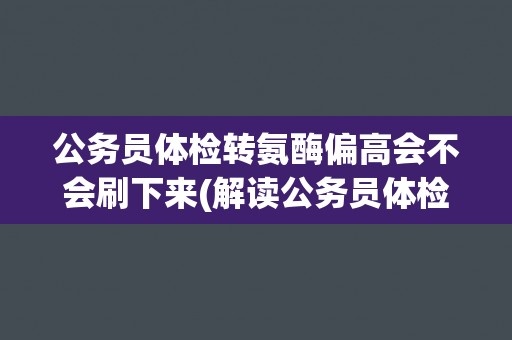 公务员体检转氨酶偏高会不会刷下来(解读公务员体检标准及相关政策)