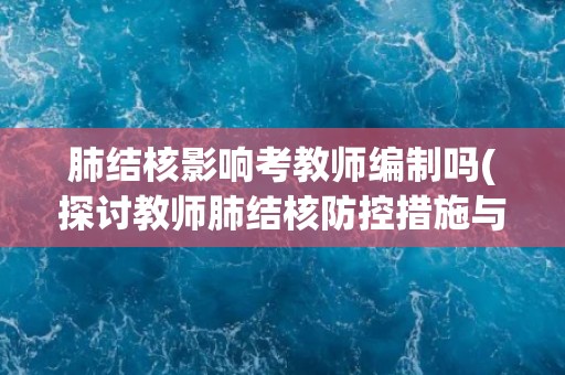 肺结核影响考教师编制吗(探讨教师肺结核防控措施与编制问题)