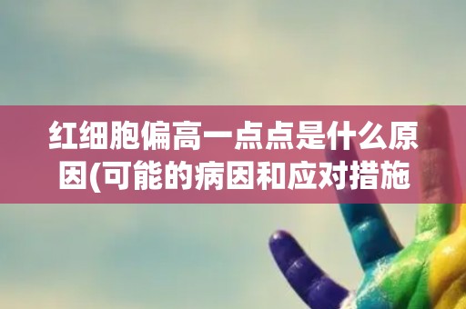 红细胞偏高一点点是什么原因(可能的病因和应对措施)