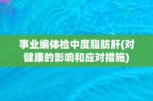 事业编体检中度脂肪肝(对健康的影响和应对措施)