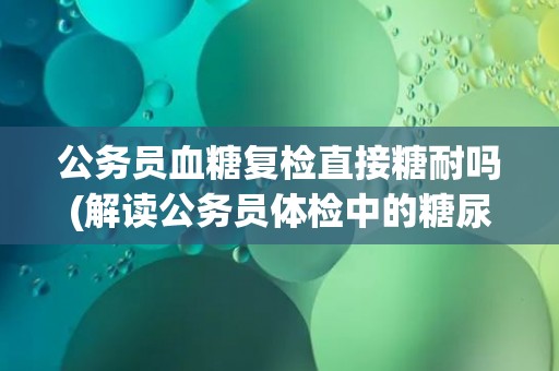 公务员血糖复检直接糖耐吗(解读公务员体检中的糖尿病筛查方法)