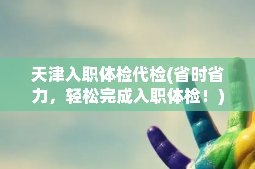 天津入职体检代检(省时省力,轻松完成入职体检!) 天津入职体检代检(省时省力,轻松完成入职体检!)
