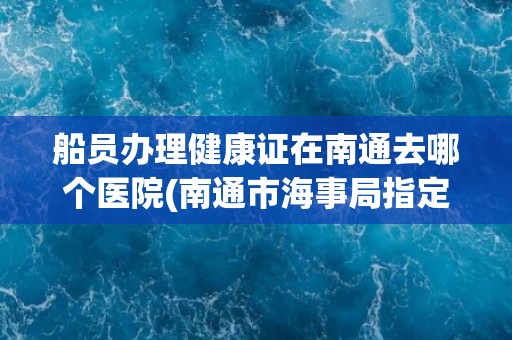 船员办理健康证在南通去哪个医院(南通市海事局指定医院列表) 船员办理健康证在南通去哪个医院(南通市海事局指定医院列表)