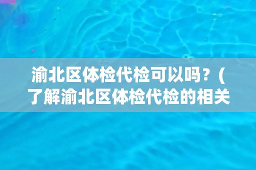 渝北区体检代检可以吗？(了解渝北区体检代检的相关信息)