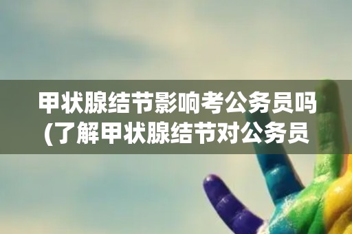 甲状腺结节影响考公务员吗(了解甲状腺结节对公务员招录的影响因素)