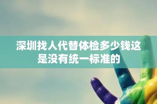 深圳找人代替体检多少钱这是没有统一标准的 深圳找人代替体检多少钱这是没有统一标准的