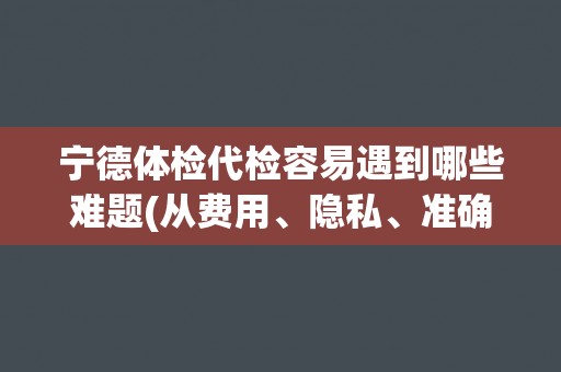 宁德体检代检容易遇到哪些难题(从费用、隐私、准确性等角度分析)