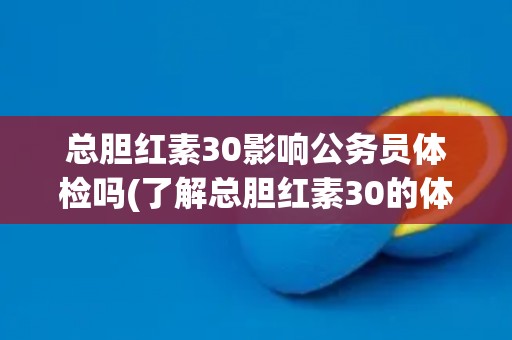 总胆红素30影响公务员体检吗(了解总胆红素30的体检标准和注意事项)