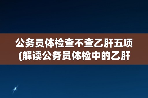 公务员体检查不查乙肝五项(解读公务员体检中的乙肝检测标准和规定)