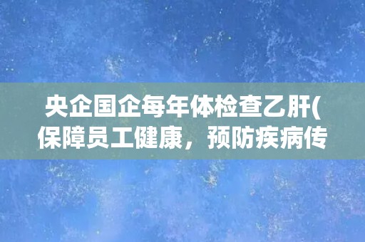 央企国企每年体检查乙肝(保障员工健康,预防疾病传播) 央企国企每年体检查乙肝(保障员工健康,预防疾病传播)
