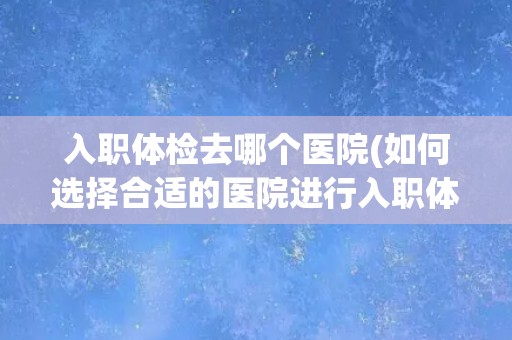 入职体检去哪个医院(如何选择合适的医院进行入职体检) 入职体检去哪个医院(如何选择合适的医院进行入职体检)