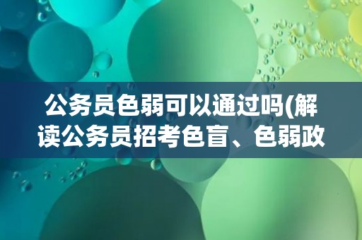 公务员色弱可以通过吗(解读公务员招考色盲、色弱政策与应对方式)