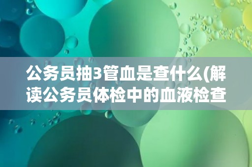 公务员抽3管血是查什么(解读公务员体检中的血液检查项目)