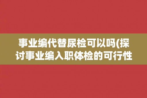 事业编代替尿检可以吗(探讨事业编入职体检的可行性与合理性)