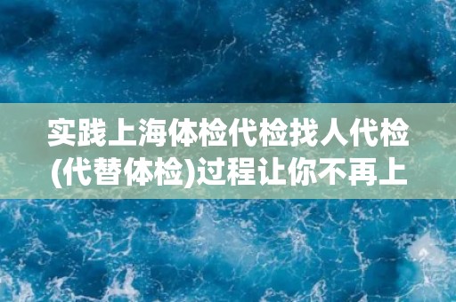 实践上海体检代检找人代检(代替体检)过程让你不再上当！