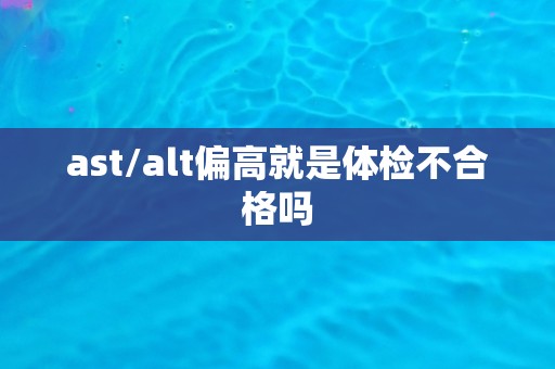 ast/alt偏高就是体检不合格吗