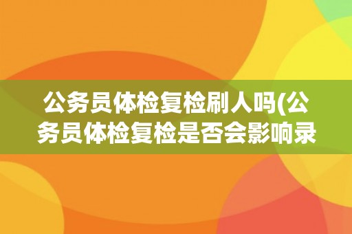 公务员体检复检刷人吗(公务员体检复检是否会影响录用结果？)