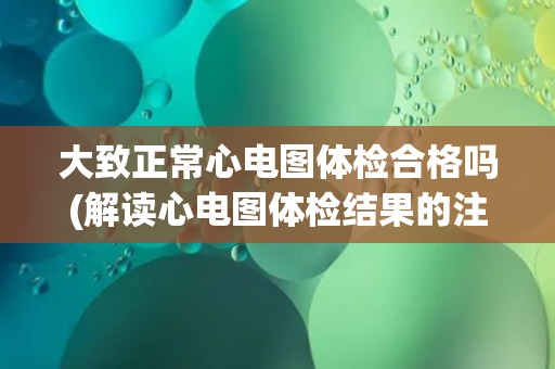 大致正常心电图体检合格吗(解读心电图体检结果的注意事项)