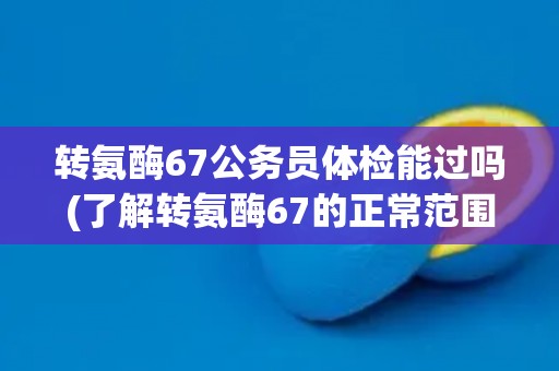 转氨酶67公务员体检能过吗(了解转氨酶67的正常范围和影响因素)