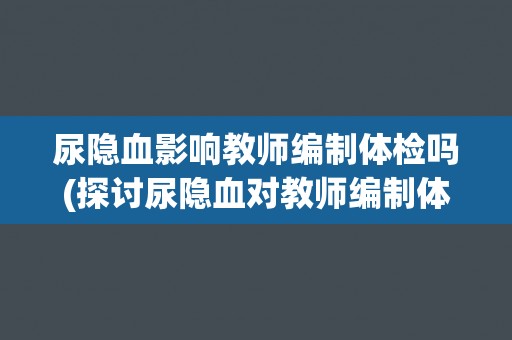 尿隐血影响教师编制体检吗(探讨尿隐血对教师编制体检的影响及应对措施)