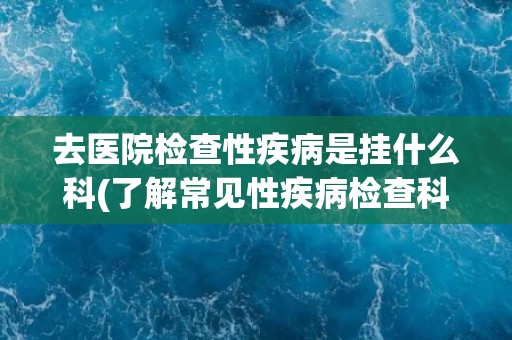 去医院检查性疾病是挂什么科(了解常见性疾病检查科室及注意事项)