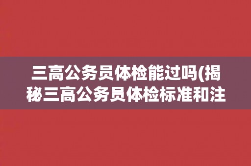 三高公务员体检能过吗(揭秘三高公务员体检标准和注意事项)