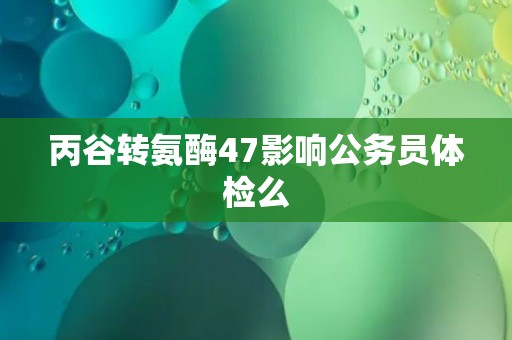 丙谷转氨酶47影响公务员体检么
