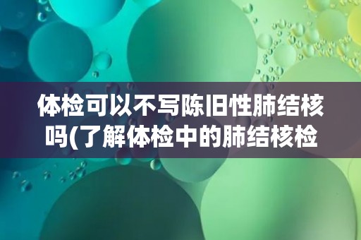 体检可以不写陈旧性肺结核吗(了解体检中的肺结核检查内容和注意事项)